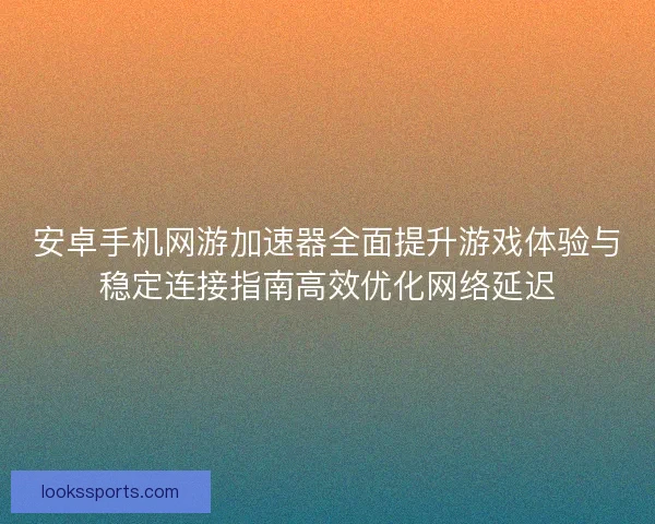 安卓手机网游加速器全面提升游戏体验与稳定连接指南高效优化网络延迟