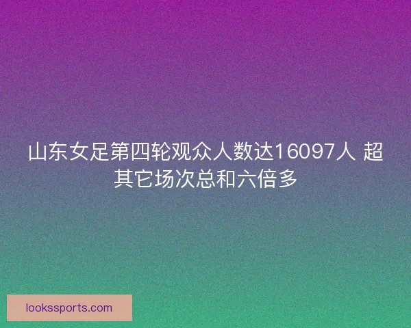 山东女足第四轮观众人数达16097人 超其它场次总和六倍多