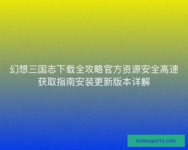 幻想三国志下载全攻略官方资源安全高速获取指南安装更新版本详解
