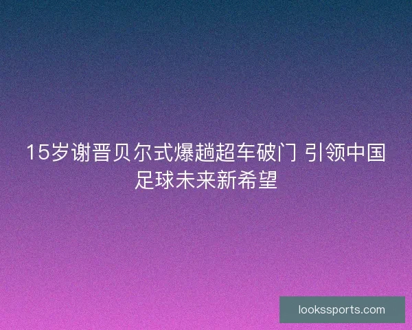 15岁谢晋贝尔式爆趟超车破门 引领中国足球未来新希望