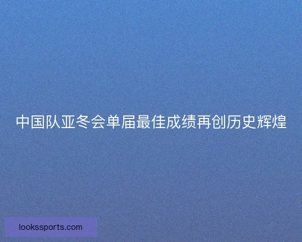 中国队亚冬会单届最佳成绩再创历史辉煌
