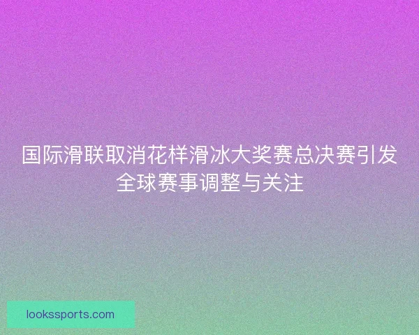 国际滑联取消花样滑冰大奖赛总决赛引发全球赛事调整与关注