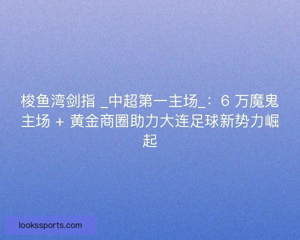 梭鱼湾剑指 _中超第一主场_：6 万魔鬼主场 + 黄金商圈助力大连足球新势力崛起